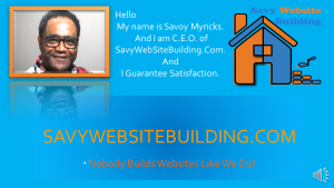 The Reason I am introducing myself is to help you become all you are meant to be. Do you believe in Devine Intervention well I’m here for you.
Hello my name is Savoy Myricks. I am C.E.O. of SavyWebSiteBuilding.com. When we build your website I guarantee Satisfaction. Nobody Builds WebSites like we do. Visit us at SAVYWEBSITEBUILDING.COM for more information. 